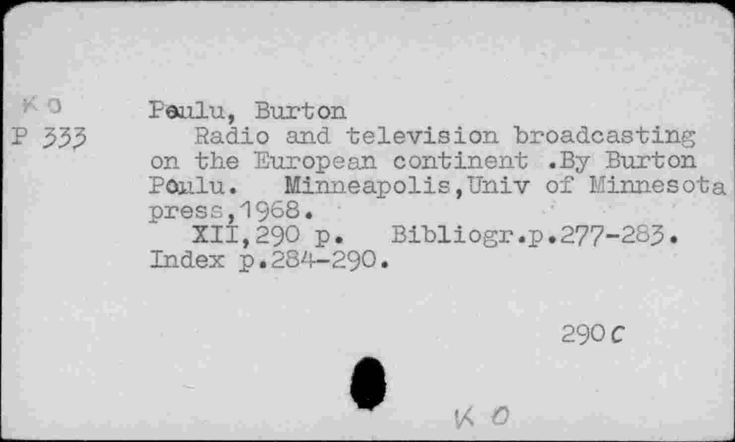 ﻿K □ p 555
Paiilu, Burton
Radio and television broadcasting on the European continent .By Burton Poailu. Minneapolis,Univ of Minnesota press,1968.
XII,290 p.	Bibliogr.p.277-283.
Index p.284-290.
29OC
V< O